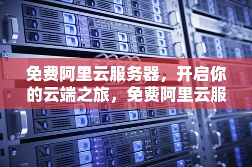 免费阿里云服务器，开启你的云端之旅，免费阿里云服务器如何退订业务