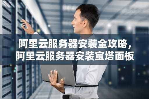 阿里云服务器安装全攻略，阿里云服务器安装宝塔面板教程