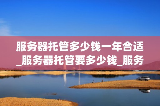 服务器托管多少钱一年合适_服务器托管要多少钱_服务器托管费用的影响因素及合理选择