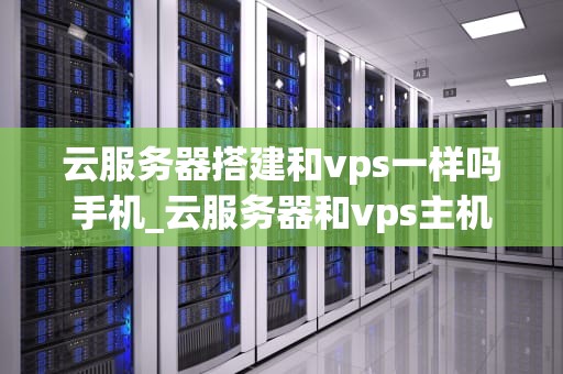 云服务器搭建和vps一样吗手机_云服务器和vps主机有区别吗_云服务器搭建与VPS：一场技术革新的比较