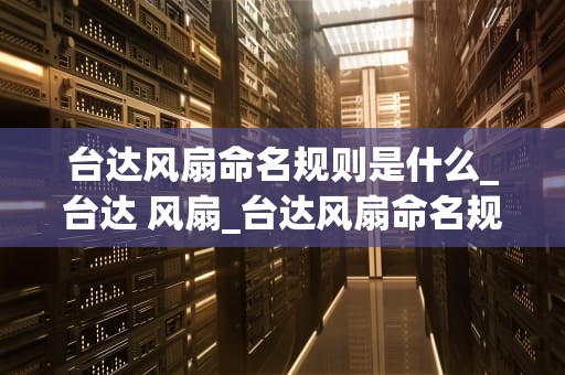 台达风扇命名规则是什么_台达 风扇_台达风扇命名规则及其背后的故事