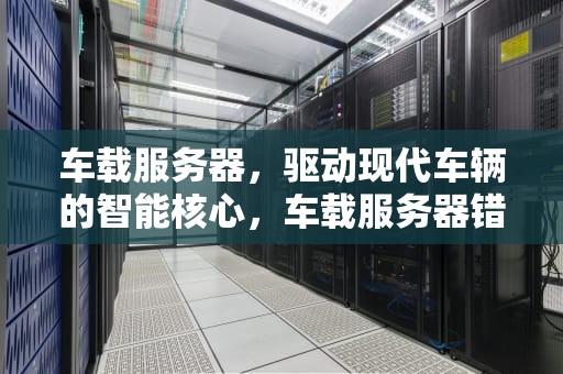 车载服务器，驱动现代车辆的智能核心，车载服务器错误怎么解决