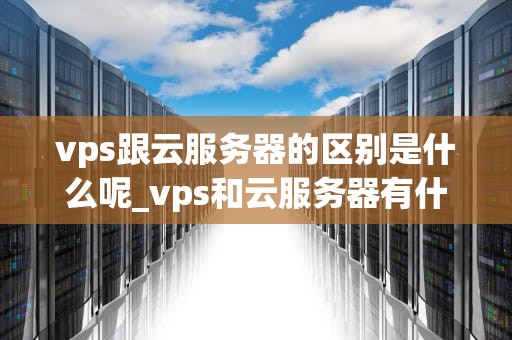 vps跟云服务器的区别是什么呢_vps和云服务器有什么区别_深入理解VPS与云服务器的区别