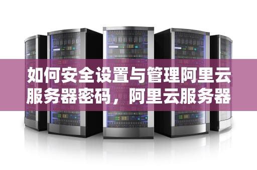 如何安全设置与管理阿里云服务器密码，阿里云服务器密码忘了怎么办