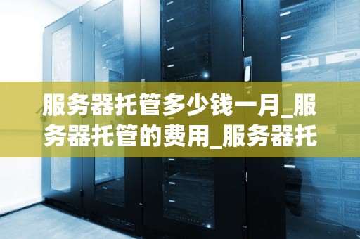服务器托管多少钱一月_服务器托管的费用_服务器托管费用解析