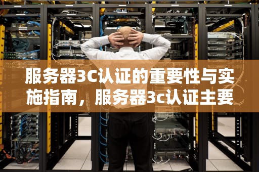 服务器3C认证的重要性与实施指南，服务器3c认证主要是什么