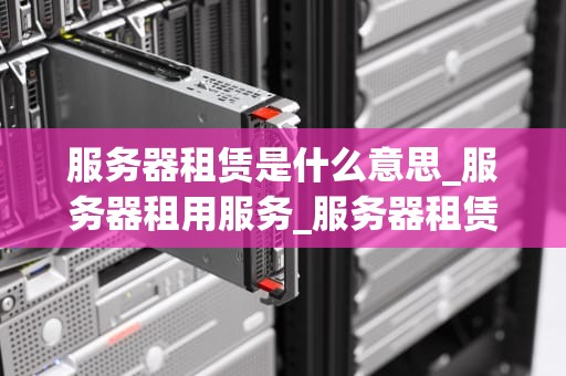 服务器租赁是什么意思_服务器租用服务_服务器租赁：理解、优势与选择