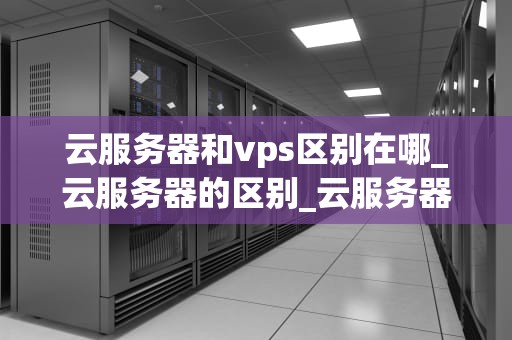 云服务器和vps区别在哪_云服务器的区别_云服务器与VPS的区别
