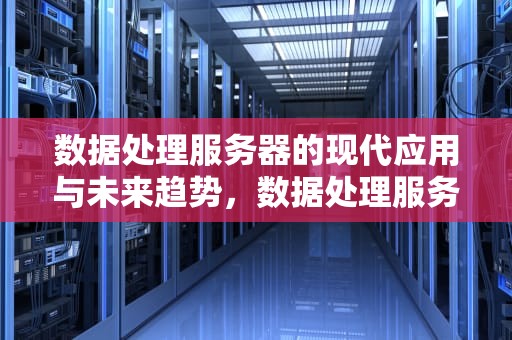数据处理服务器的现代应用与未来趋势，数据处理服务器是什么