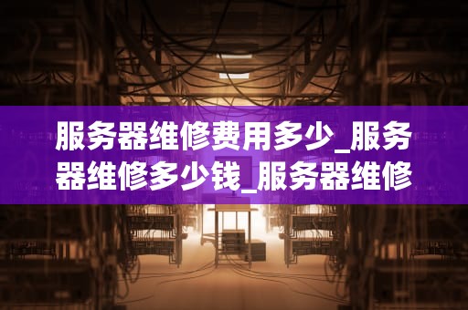 服务器维修费用多少_服务器维修多少钱_服务器维修费用的影响因素及如何合理控制
