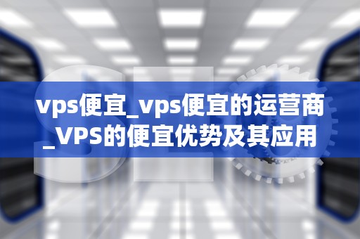 vps便宜_vps便宜的运营商_VPS的便宜优势及其应用