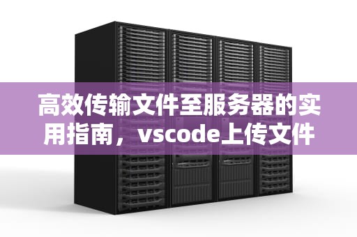 高效传输文件至服务器的实用指南，vscode上传文件到服务器