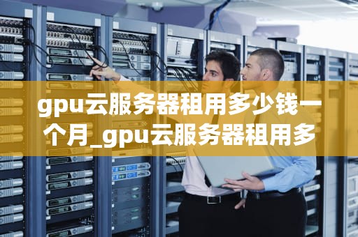 gpu云服务器租用多少钱一个月_gpu云服务器租用多少钱一个月啊_GPU云服务器租用价格及影响因素分析