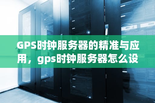 GPS时钟服务器的精准与应用，gps时钟服务器怎么设置