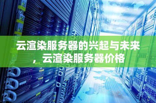 云渲染服务器的兴起与未来，云渲染服务器价格