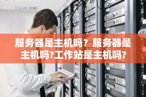 服务器是主机吗？服务器是主机吗?工作站是主机吗?