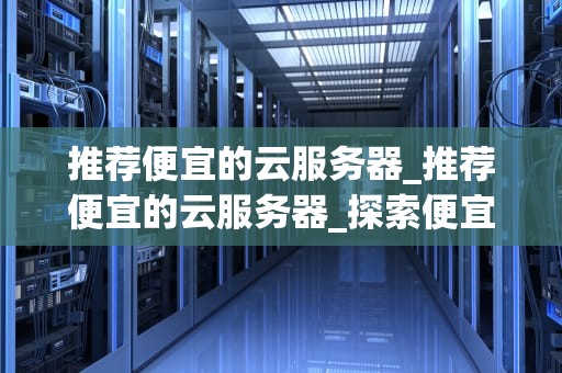 推荐便宜的云服务器_推荐便宜的云服务器_探索便宜云服务器的选择与应用