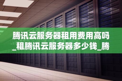 腾讯云服务器租用费用高吗_租腾讯云服务器多少钱_腾讯云服务器租用费用分析