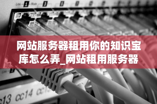 网站服务器租用你的知识宝库怎么弄_网站租用服务器价格_网站服务器租用你的知识宝库