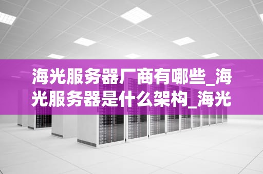 海光服务器厂商有哪些_海光服务器是什么架构_海光服务器厂商及其竞争力分析