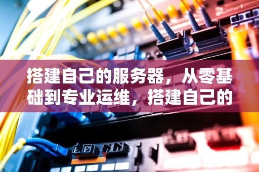搭建自己的服务器，从零基础到专业运维，搭建自己的服务器有什么用