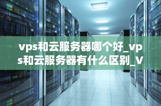 vps和云服务器哪个好_vps和云服务器有什么区别_VPS与云服务器的比较分析