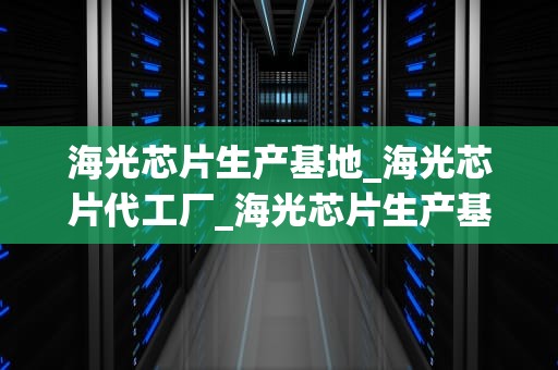 海光芯片生产基地_海光芯片代工厂_海光芯片生产基地：中国半导体产业的新里程碑
