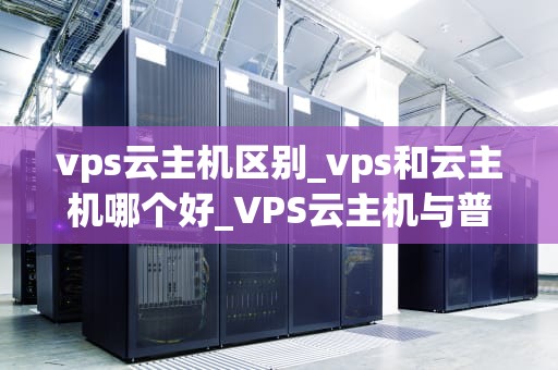 vps云主机区别_vps和云主机哪个好_VPS云主机与普通主机的区别