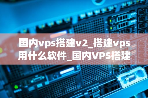 国内vps搭建v2_搭建vps用什么软件_国内VPS搭建V2的全面指南