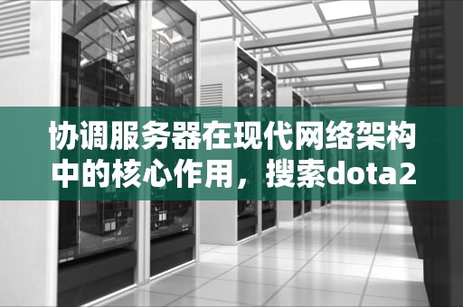 协调服务器在现代网络架构中的核心作用，搜索dota2游戏协调服务器