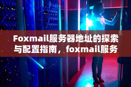 Foxmail服务器地址的探索与配置指南，foxmail服务器地址怎么填