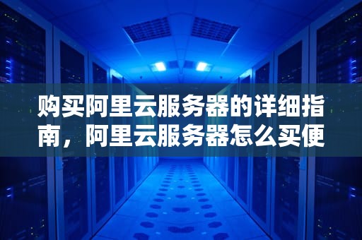 购买阿里云服务器的详细指南，阿里云服务器怎么买便宜