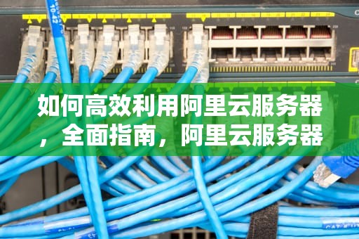 如何高效利用阿里云服务器，全面指南，阿里云服务器怎么用手机连接