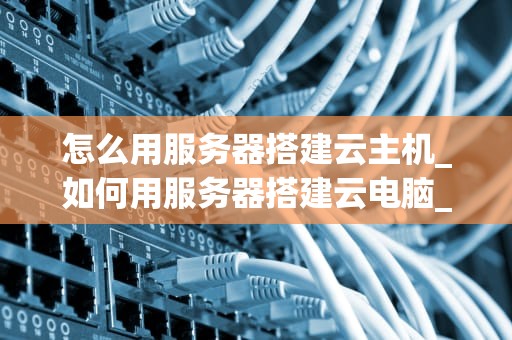 怎么用服务器搭建云主机_如何用服务器搭建云电脑_如何用服务器搭建云主机