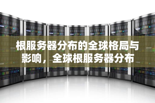 根服务器分布的全球格局与影响，全球根服务器分布