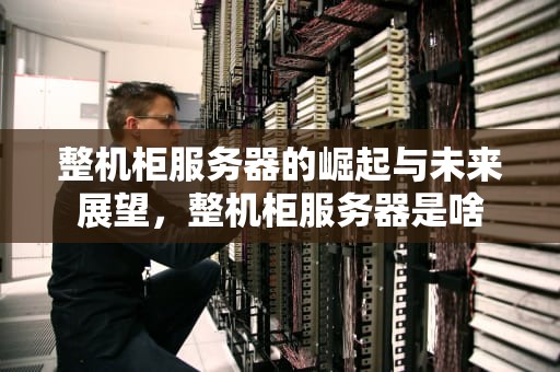 整机柜服务器的崛起与未来展望，整机柜服务器是啥