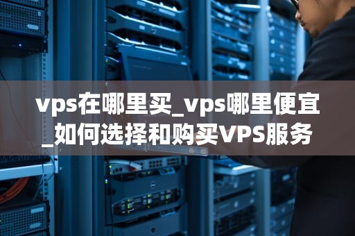 vps在哪里买_vps哪里便宜_如何选择和购买VPS服务