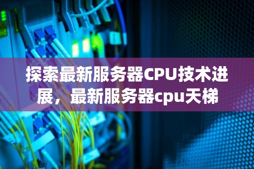 探索最新服务器CPU技术进展，最新服务器cpu天梯