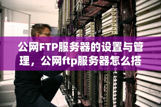 公网FTP服务器的设置与管理，公网ftp服务器怎么搭建