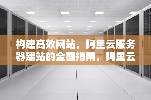 构建高效网站，阿里云服务器建站的全面指南，阿里云服务器建站怎么不能访问