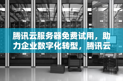 腾讯云服务器免费试用，助力企业数字化转型，腾讯云服务器免费版官网