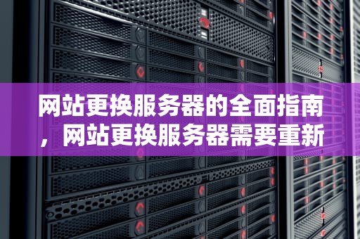 网站更换服务器的全面指南，网站更换服务器需要重新备案吗