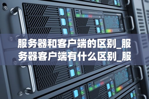 服务器和客户端的区别_服务器客户端有什么区别_服务器和客户端的区别