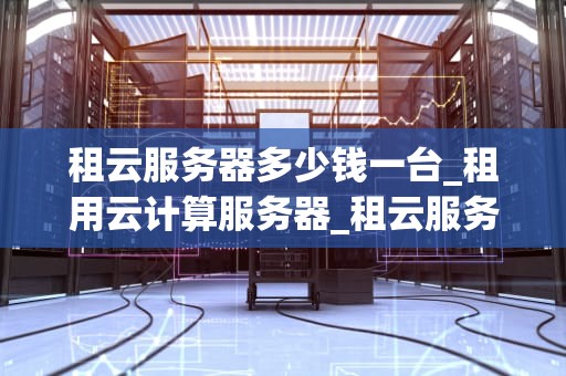 租云服务器多少钱一台_租用云计算服务器_租云服务器多少钱一台？全面解析云服务器租赁价格及影响因素