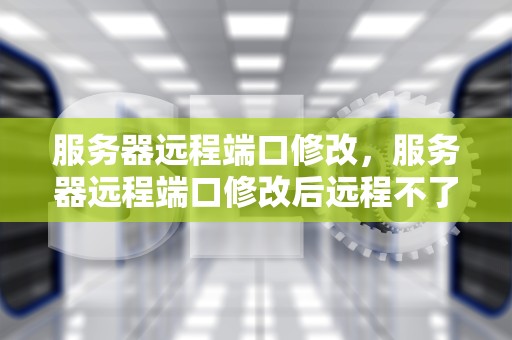 服务器远程端口修改，服务器远程端口修改后远程不了
