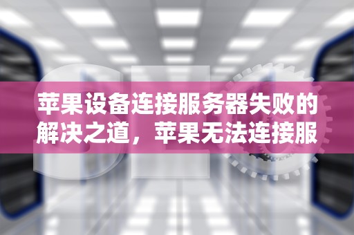 苹果设备连接服务器失败的解决之道，苹果无法连接服务器怎么解决