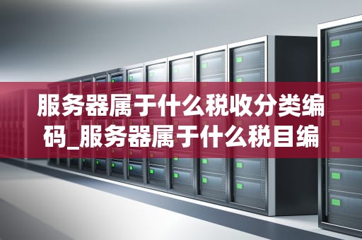 服务器属于什么税收分类编码_服务器属于什么税目编码_服务器税收分类编码及其影响