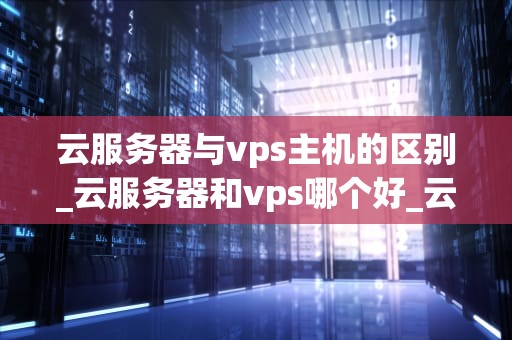 云服务器与vps主机的区别_云服务器和vps哪个好_云服务器与VPS主机的区别