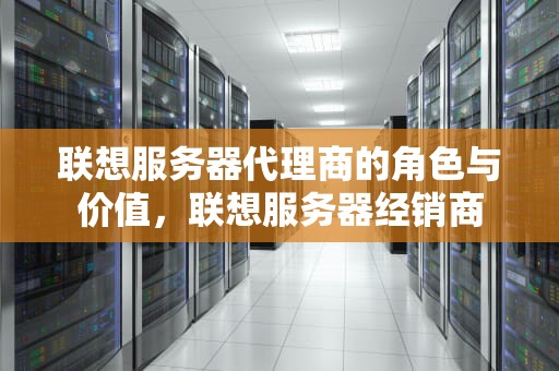 联想服务器代理商的角色与价值，联想服务器经销商