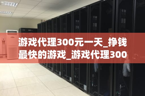 游戏代理300元一天_挣钱最快的游戏_游戏代理300元一天：机遇与挑战并存的新兴行业